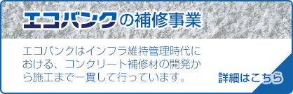 【エコバンクの補修事業】エコバンクはインフラ維持管理時代における、コンクリート補修材の開発から施工まで一貫して行っています。[>>詳細はこちら]