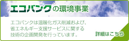 【エコバンクの環境事業】エコバンクは温暖化ガス削減および、省エネルギー支援サービスに関する技術の企画開発を行っています。[>>詳細はこちら]